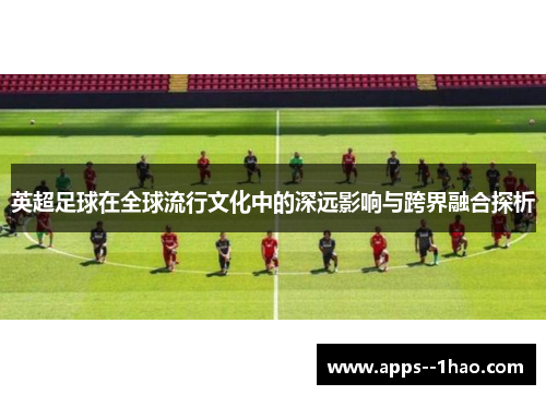 英超足球在全球流行文化中的深远影响与跨界融合探析
