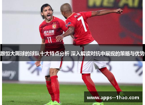 跟恒大踢球的球队十大特点分析 深入解读对抗中展现的策略与优势