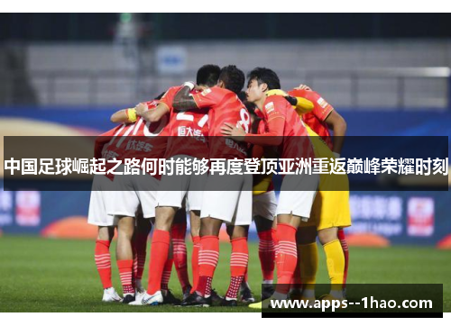 中国足球崛起之路何时能够再度登顶亚洲重返巅峰荣耀时刻