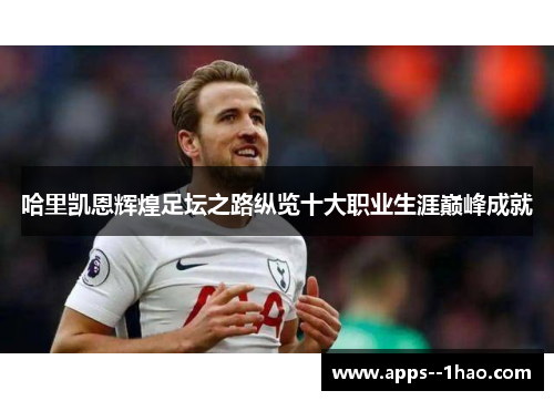哈里凯恩辉煌足坛之路纵览十大职业生涯巅峰成就