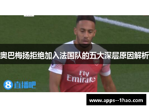 奥巴梅扬拒绝加入法国队的五大深层原因解析