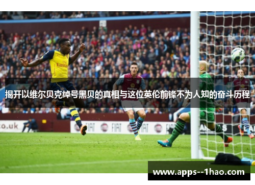 揭开以维尔贝克绰号黑贝的真相与这位英伦前锋不为人知的奋斗历程