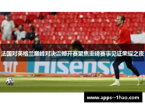法国对英格兰巅峰对决震撼开赛聚焦重磅赛事见证荣耀之夜