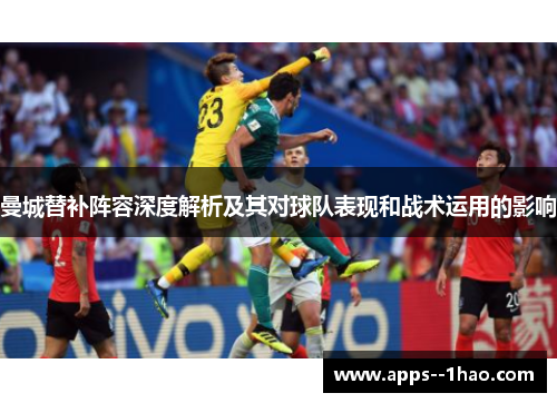曼城替补阵容深度解析及其对球队表现和战术运用的影响