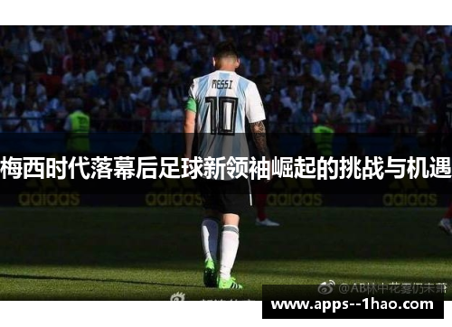 梅西时代落幕后足球新领袖崛起的挑战与机遇 梅西时代落幕后足球新领袖崛起的挑战与机遇