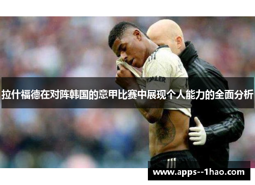 拉什福德在对阵韩国的意甲比赛中展现个人能力的全面分析