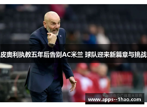 皮奥利执教五年后告别AC米兰 球队迎来新篇章与挑战