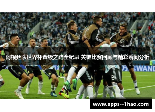 阿根廷队世界杯晋级之路全纪录 关键比赛回顾与精彩瞬间分析